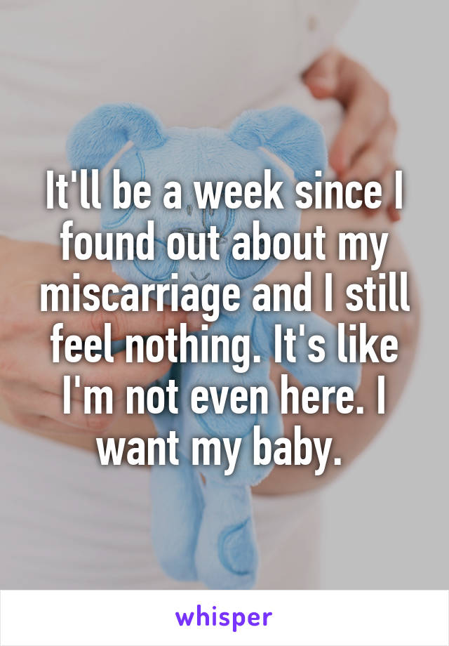 It'll be a week since I found out about my miscarriage and I still feel nothing. It's like I'm not even here. I want my baby. 