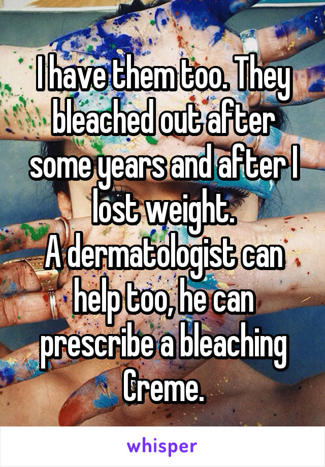 I have them too. They bleached out after some years and after I lost weight.
A dermatologist can help too, he can prescribe a bleaching Creme.