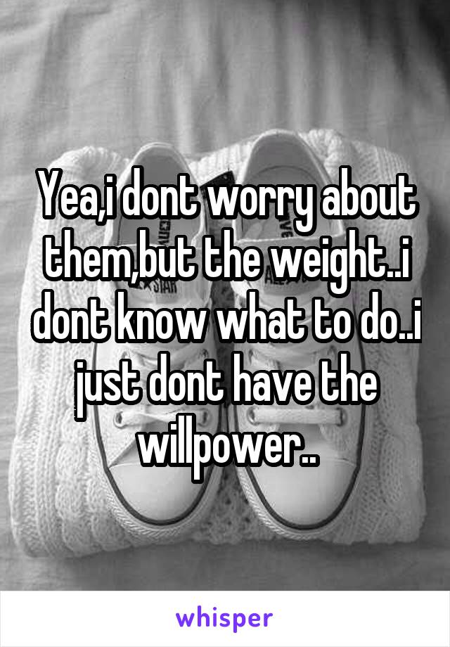 Yea,i dont worry about them,but the weight..i dont know what to do..i just dont have the willpower..