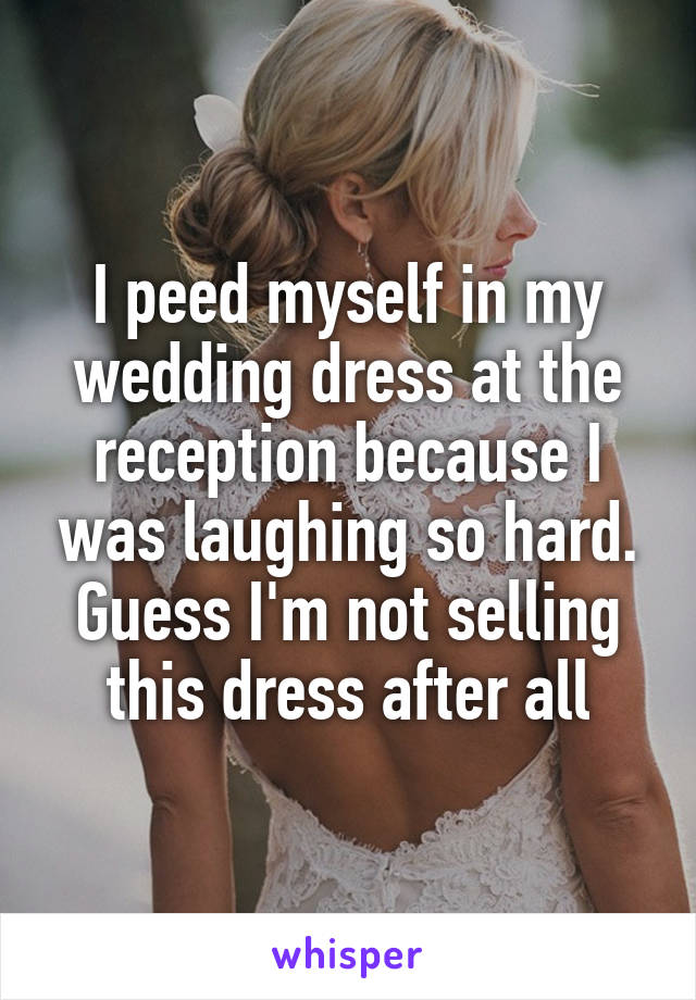 I peed myself in my wedding dress at the reception because I was laughing so hard. Guess I'm not selling this dress after all