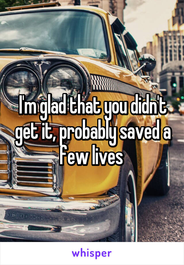 I'm glad that you didn't get it, probably saved a few lives 
