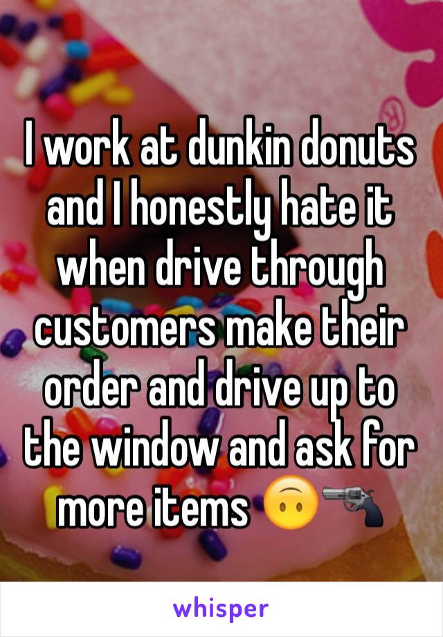 I work at dunkin donuts and I honestly hate it when drive through customers make their order and drive up to the window and ask for more items 🙃🔫