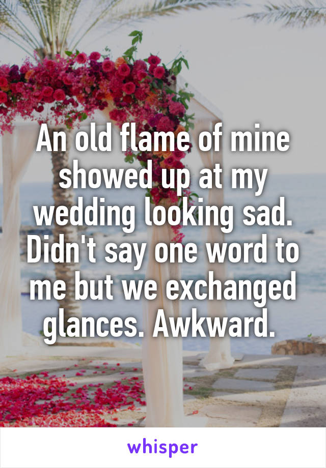 An old flame of mine showed up at my wedding looking sad. Didn't say one word to me but we exchanged glances. Awkward. 