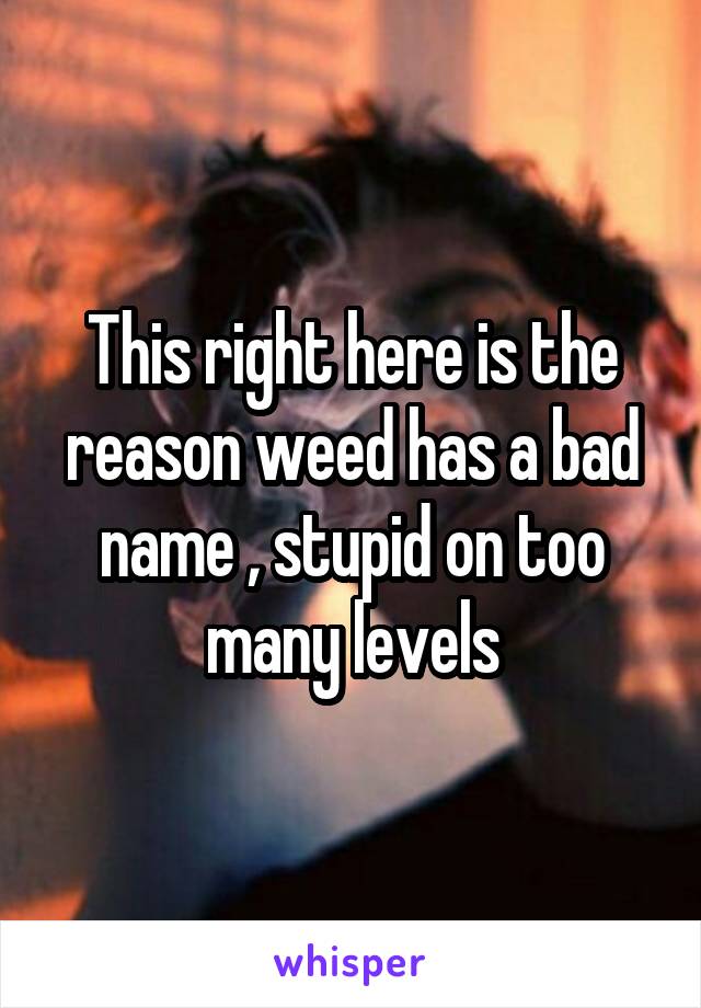 This right here is the reason weed has a bad name , stupid on too many levels