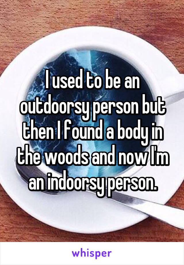 I used to be an outdoorsy person but then I found a body in the woods and now I'm an indoorsy person.