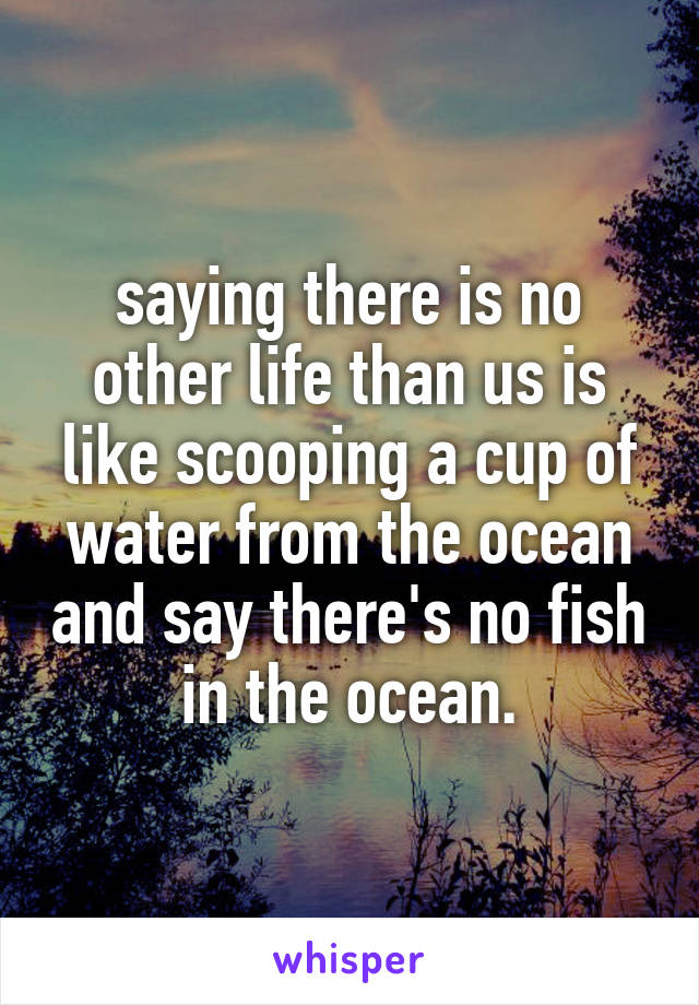 saying there is no other life than us is like scooping a cup of water from the ocean and say there's no fish in the ocean.