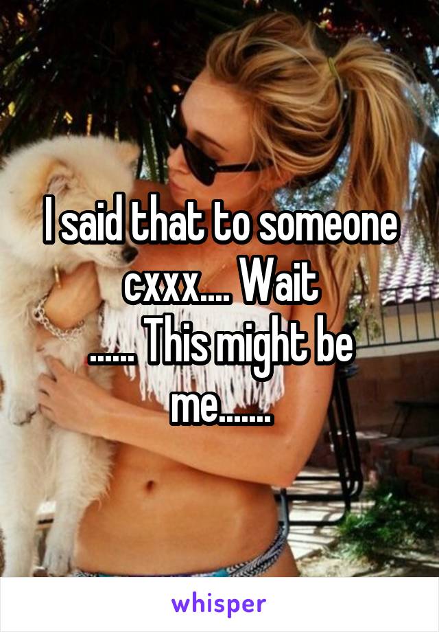 I said that to someone cxxx.... Wait
...... This might be me.......