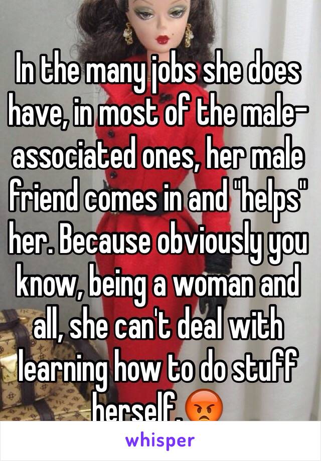 In the many jobs she does have, in most of the male-associated ones, her male friend comes in and "helps" her. Because obviously you know, being a woman and all, she can't deal with learning how to do stuff herself.😡