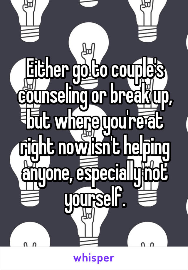 Either go to couple's counseling or break up, but where you're at right now isn't helping anyone, especially not yourself.