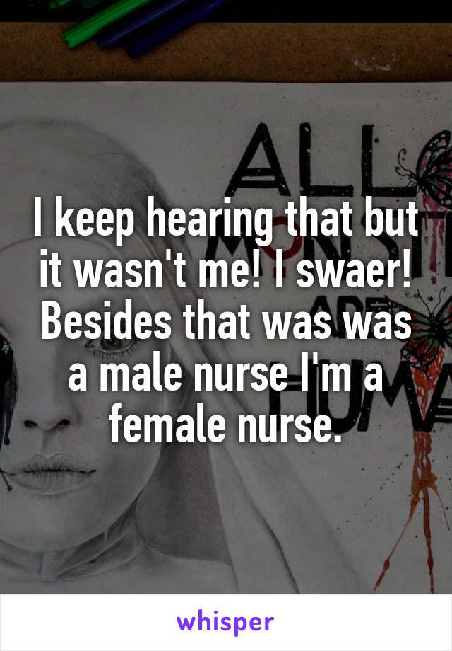 I keep hearing that but it wasn't me! I swaer! Besides that was was a male nurse I'm a female nurse.