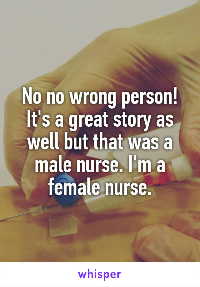 No no wrong person! It's a great story as well but that was a male nurse. I'm a female nurse.