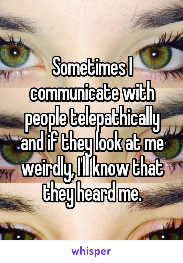 Sometimes I communicate with people telepathically and if they look at me weirdly, I'll know that they heard me.