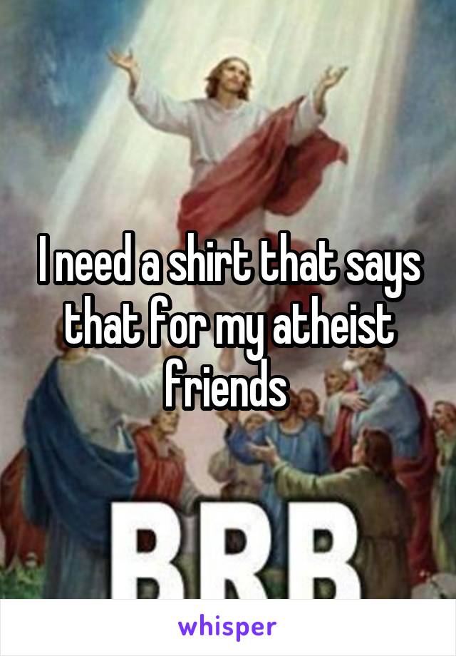 I need a shirt that says that for my atheist friends 
