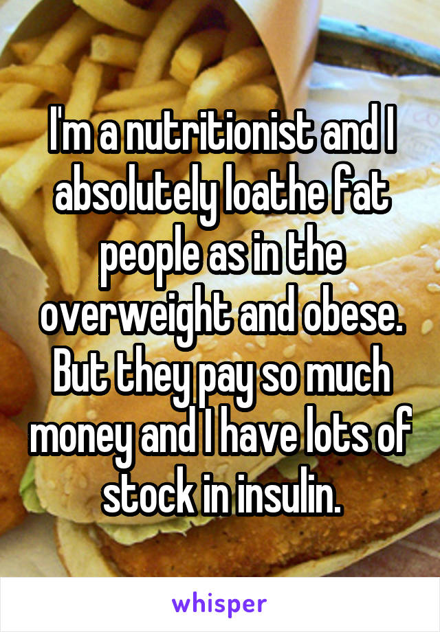 I'm a nutritionist and I absolutely loathe fat people as in the overweight and obese. But they pay so much money and I have lots of stock in insulin.