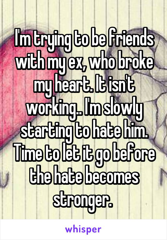 I'm trying to be friends with my ex, who broke my heart. It isn't working.. I'm slowly starting to hate him. Time to let it go before the hate becomes stronger. 
