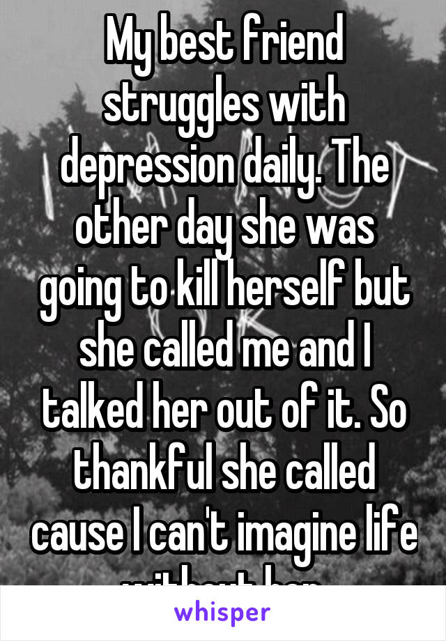 My best friend struggles with depression daily. The other day she was going to kill herself but she called me and I talked her out of it. So thankful she called cause I can't imagine life without her.