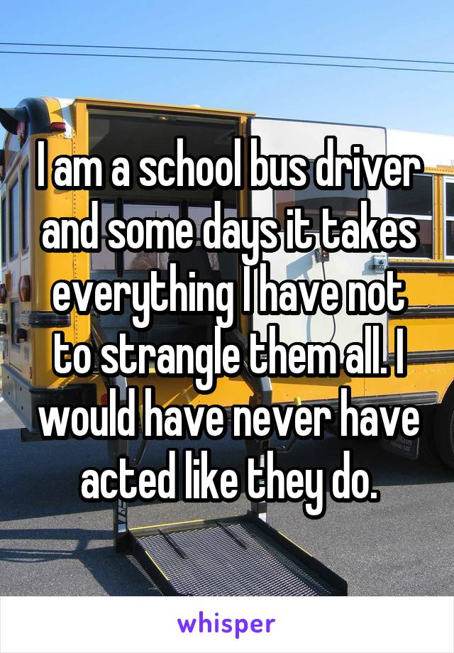 I am a school bus driver and some days it takes everything I have not to strangle them all. I would have never have acted like they do.