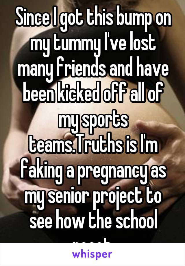 Since I got this bump on my tummy I've lost many friends and have been kicked off all of my sports teams.Truths is I'm faking a pregnancy as my senior project to see how the school react.