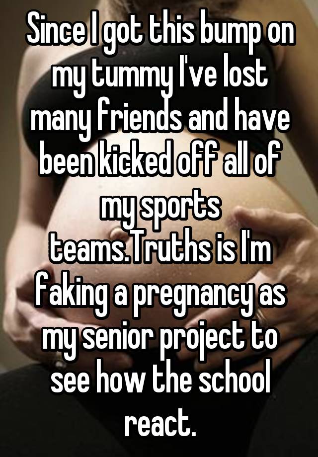 Since I got this bump on my tummy I've lost many friends and have been kicked off all of my sports teams.Truths is I'm faking a pregnancy as my senior project to see how the school react.