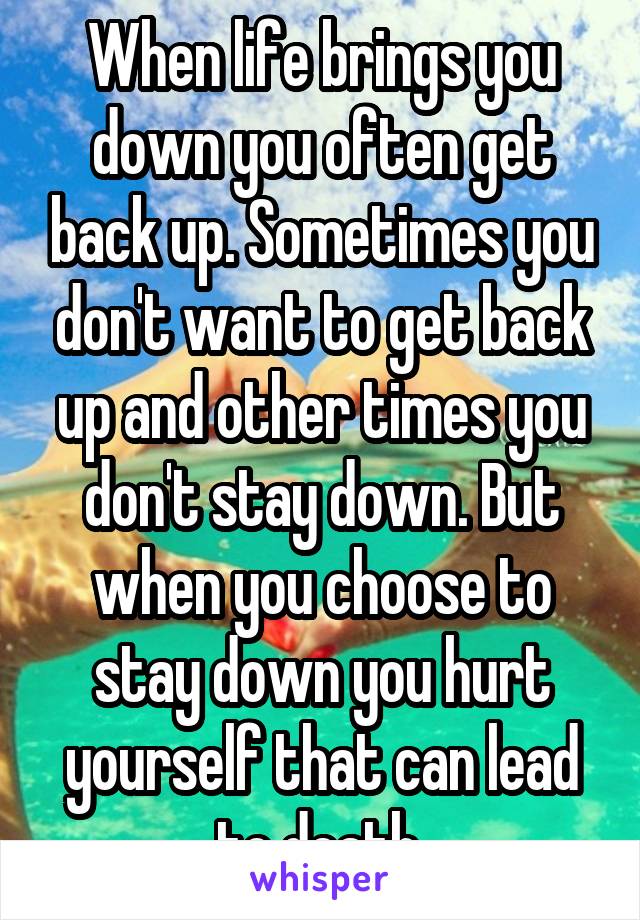 When life brings you down you often get back up. Sometimes you don't want to get back up and other times you don't stay down. But when you choose to stay down you hurt yourself that can lead to death.