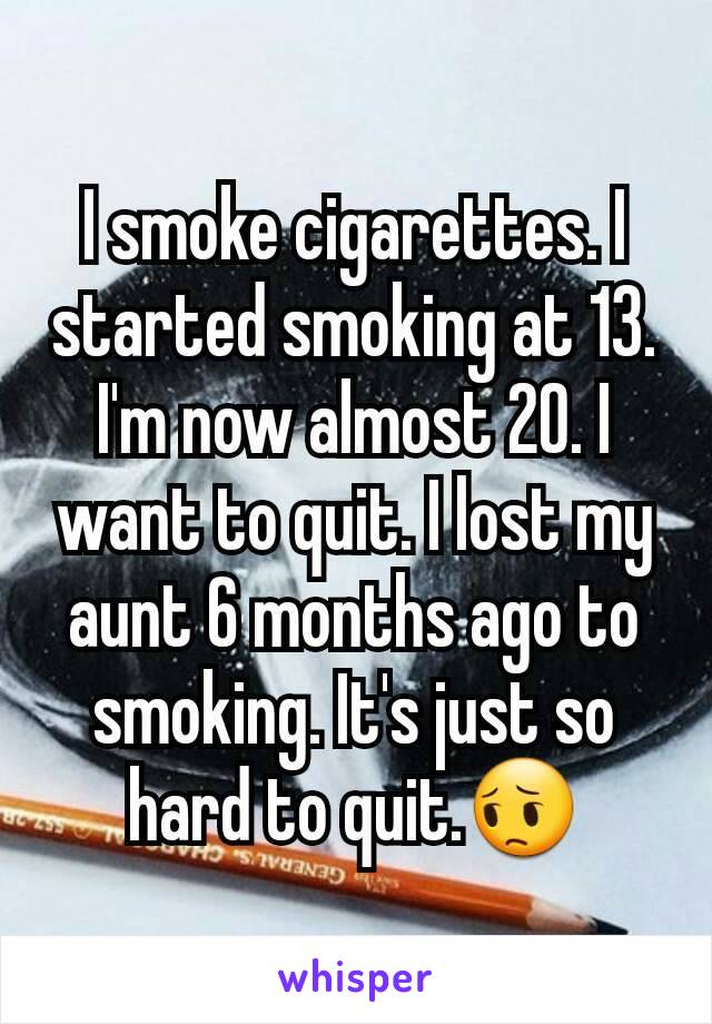 I smoke cigarettes. I started smoking at 13. I'm now almost 20. I want to quit. I lost my aunt 6 months ago to smoking. It's just so hard to quit.😔