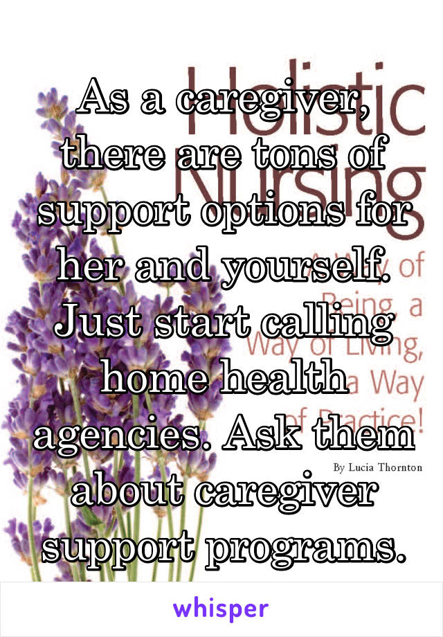As a caregiver, there are tons of support options for her and yourself. Just start calling home health agencies. Ask them about caregiver support programs.
