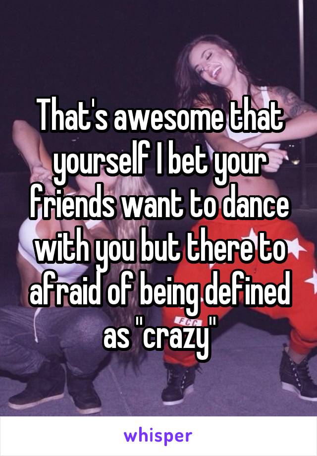 That's awesome that yourself I bet your friends want to dance with you but there to afraid of being defined as "crazy"