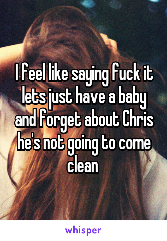 I feel like saying fuck it lets just have a baby and forget about Chris he's not going to come clean 