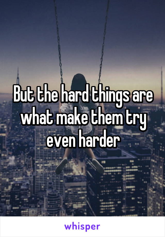 But the hard things are what make them try even harder