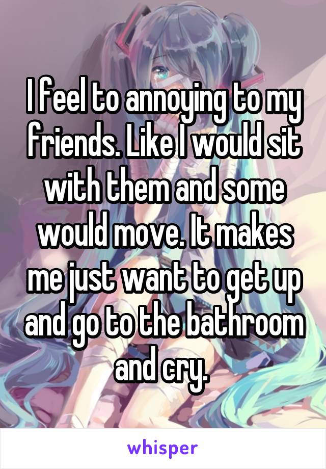 I feel to annoying to my friends. Like I would sit with them and some would move. It makes me just want to get up and go to the bathroom and cry. 