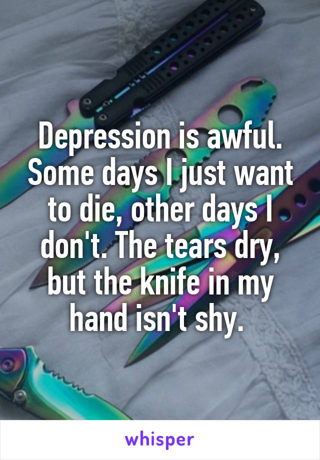 Depression is awful. Some days I just want to die, other days I don't. The tears dry, but the knife in my hand isn't shy. 