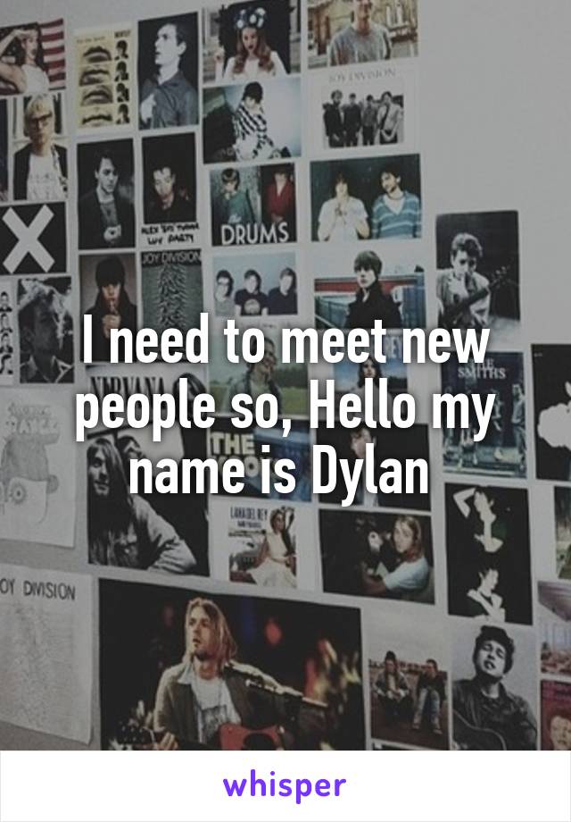 I need to meet new people so, Hello my name is Dylan 