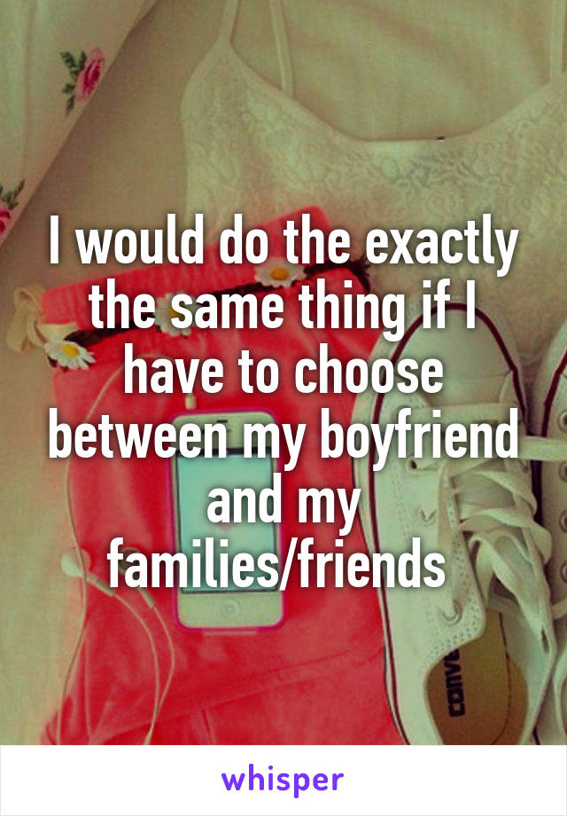 I would do the exactly the same thing if I have to choose between my boyfriend and my families/friends 