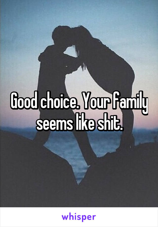 Good choice. Your family seems like shit.