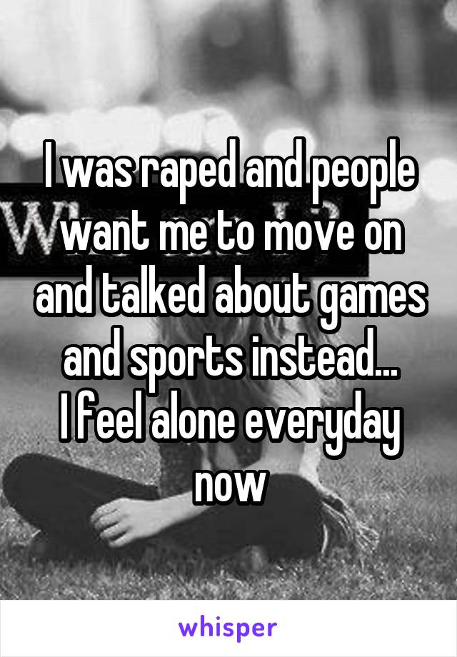 I was raped and people want me to move on and talked about games and sports instead...
I feel alone everyday now