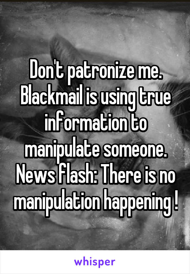 Don't patronize me. Blackmail is using true information to manipulate someone. News flash: There is no manipulation happening !