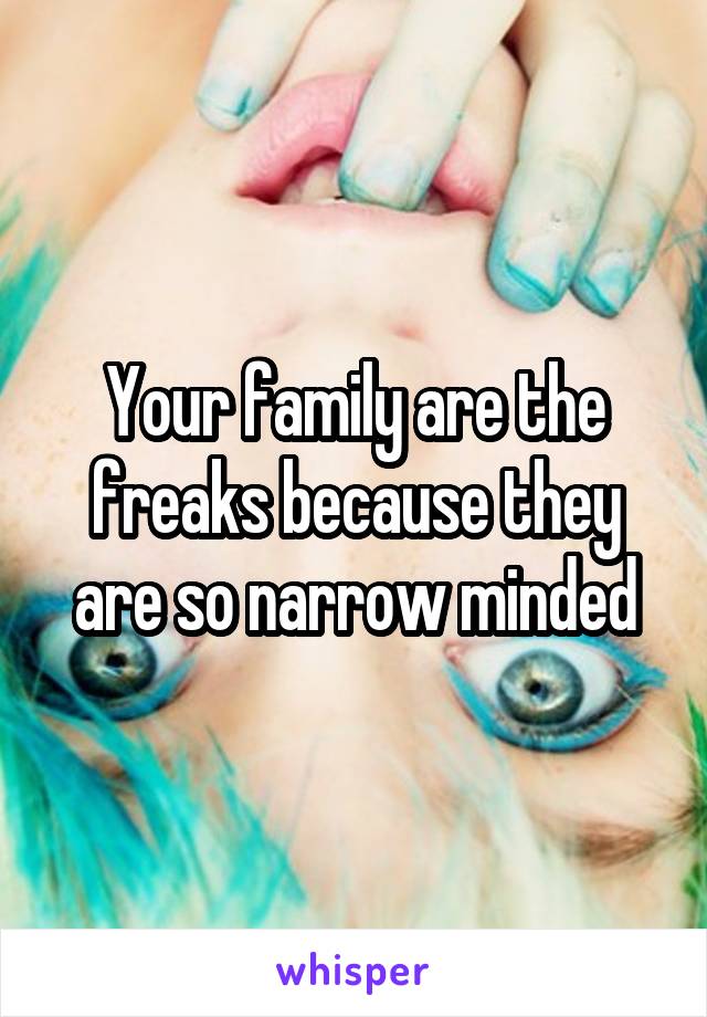 Your family are the freaks because they are so narrow minded