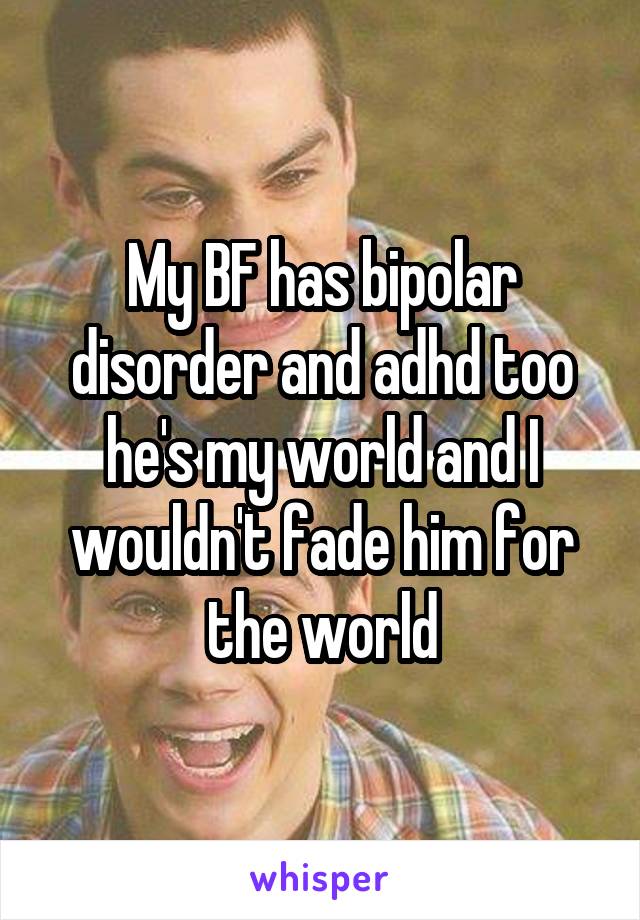 My BF has bipolar disorder and adhd too he's my world and I wouldn't fade him for the world