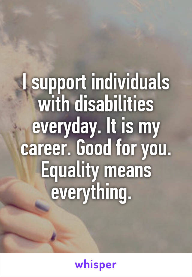 I support individuals with disabilities everyday. It is my career. Good for you. Equality means everything.  