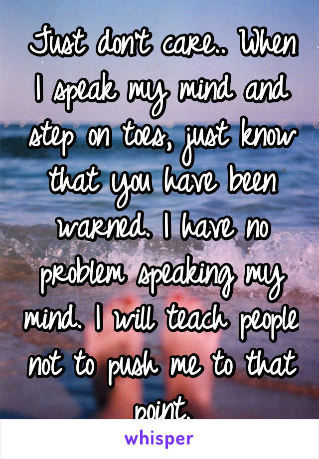 Just don't care.. When I speak my mind and step on toes, just know that you have been warned. I have no problem speaking my mind. I will teach people not to push me to that point.