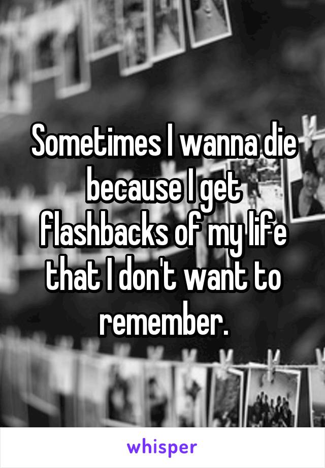 Sometimes I wanna die because I get flashbacks of my life that I don't want to remember.