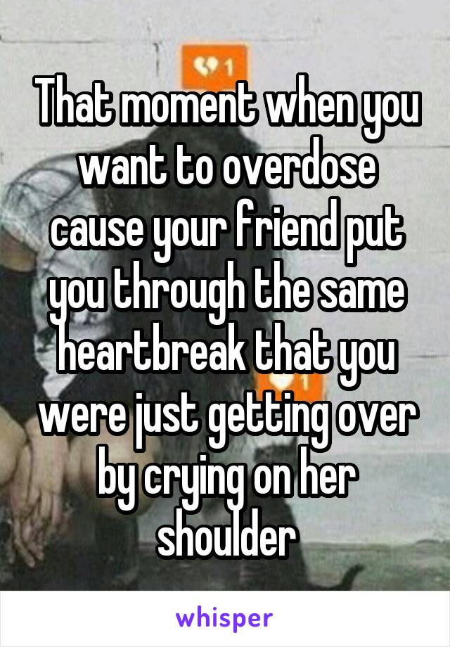 That moment when you want to overdose cause your friend put you through the same heartbreak that you were just getting over by crying on her shoulder