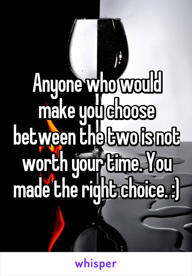 Anyone who would make you choose between the two is not worth your time. You made the right choice. :)