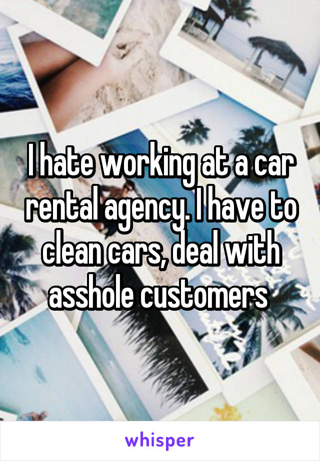 I hate working at a car rental agency. I have to clean cars, deal with asshole customers 
