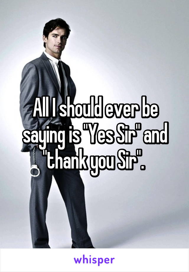 All I should ever be saying is "Yes Sir" and "thank you Sir". 
