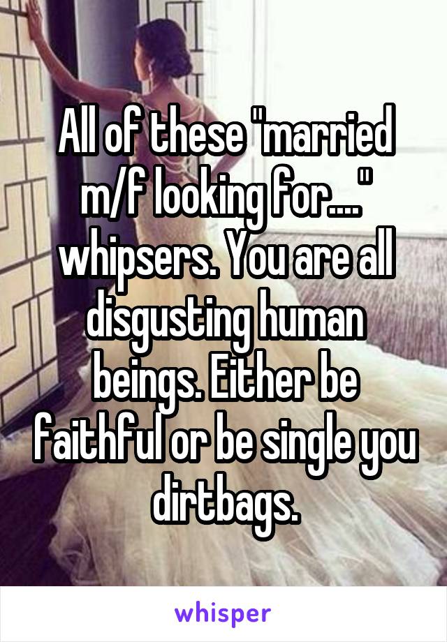 All of these "married m/f looking for...." whipsers. You are all disgusting human beings. Either be faithful or be single you dirtbags.