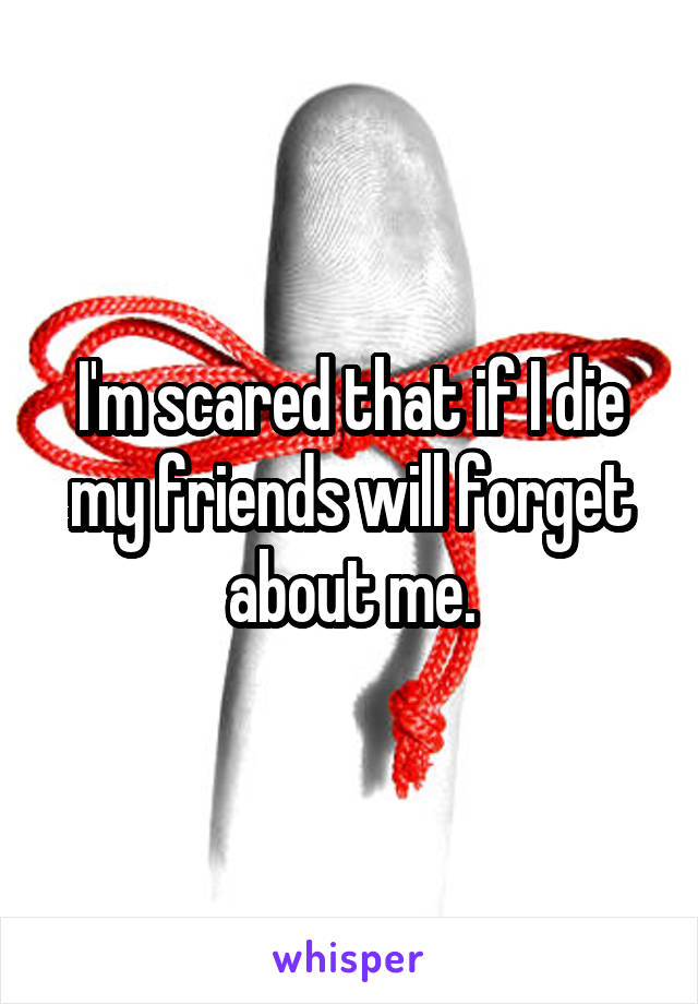 I'm scared that if I die my friends will forget about me.