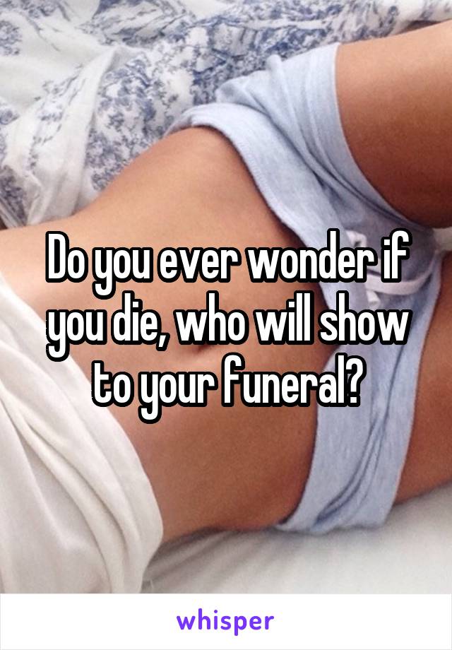 Do you ever wonder if you die, who will show to your funeral?