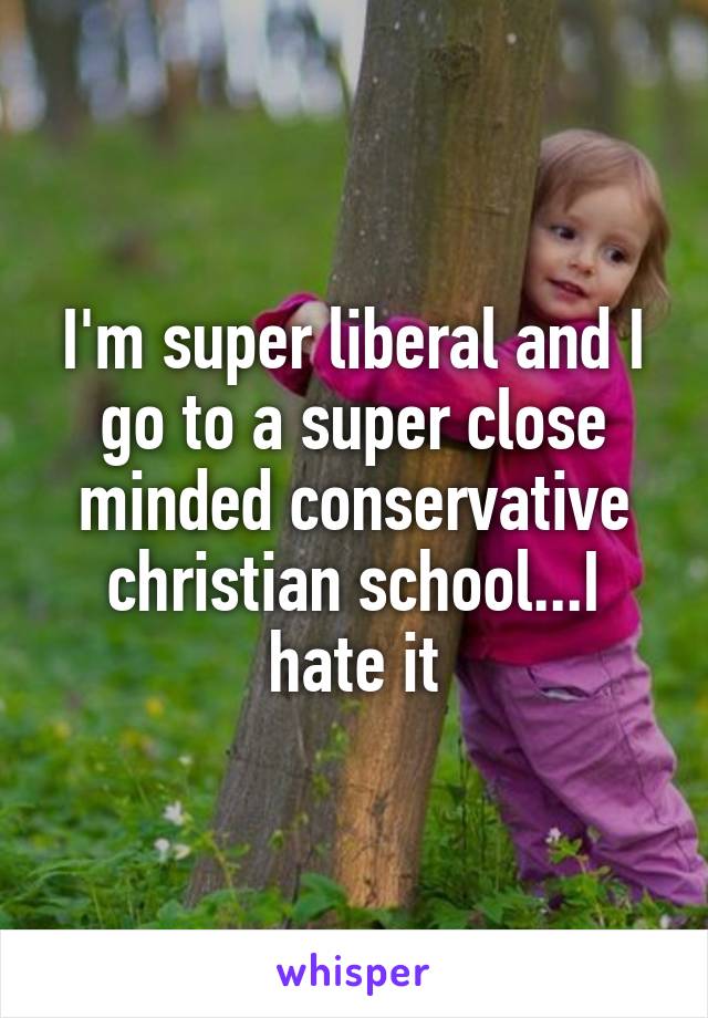 I'm super liberal and I go to a super close minded conservative christian school...I hate it