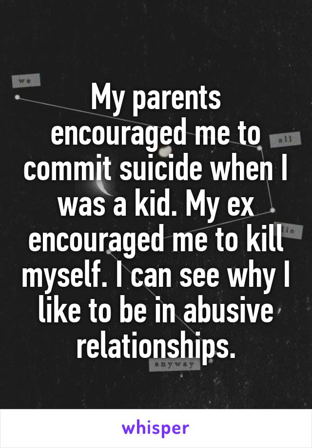 My parents encouraged me to commit suicide when I was a kid. My ex encouraged me to kill myself. I can see why I like to be in abusive relationships.